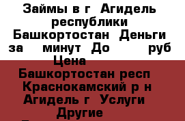  Займы в г. Агидель республики Башкортостан. Деньги за 15 минут. До 100000 руб,  › Цена ­ 100 000 - Башкортостан респ., Краснокамский р-н, Агидель г. Услуги » Другие   . Башкортостан респ.